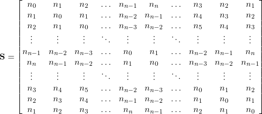 \begin{equation*} \textbf{S}= \begin{bmatrix} n_0 & n_1 & n_2 & \ldots & n_{n-1} & n_n & \ldots & n_3 & n_2 & n_1 \\ n_1 & n_0 & n_1 & \ldots & n_{n-2} & n_{n-1} & \ldots &n_4 & n_3 & n_2 \\ n_2 & n_1 & n_0 & \ldots & n_{n-3} & n_{n-2} & \ldots &n_5 & n_4 & n_3 \\ \vdots & \vdots & \vdots & \ddots & \vdots & \vdots & \ddots & \vdots & \vdots & \vdots \\ n_{n-1} & n_{n-2} & n_{n-3} & \ldots &n_0 & n_1 & \ldots & n_{n-2} & n_{n-1} & n_n \\ n_n & n_{n-1} & n_{n-2}& \ldots & n_1 & n_0 & \ldots & n_{n-3} & n_{n-2} & n_{n-1} \\ \vdots & \vdots & \vdots & \ddots & \vdots & \vdots & \ddots & \vdots & \vdots & \vdots \\ n_3 & n_4 & n_5 & \ldots & n_{n-2} & n_{n-3} & \ldots& n_0 & n_1 & n_2 \\ n_2 & n_3 & n_4 & \ldots & n_{n-1} & n_{n-2} & \ldots & n_1 & n_0 & n_1 \\ n_1 & n_2 & n_3 & \ldots & n_n & n_{n-1} & \ldots & n_2 & n_1 & n_0 \\ \end{bmatrix} \end{equation*}