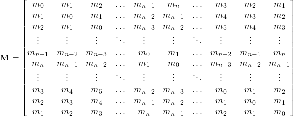 \begin{equation*} \textbf{M}= \begin{bmatrix} m_0 & m_1 & m_2 & \ldots & m_{n-1} & m_n & \ldots & m_3 & m_2 & m_1 \\ m_1 & m_0 & m_1 & \ldots & m_{n-2} & m_{n-1} & \ldots &m_4 & m_3 & m_2 \\ m_2 & m_1 & m_0 & \ldots & m_{n-3} & m_{n-2} & \ldots &m_5 & m_4 & m_3 \\ \vdots & \vdots & \vdots & \ddots & \vdots & \vdots & \ddots & \vdots & \vdots & \vdots \\ m_{n-1} & m_{n-2} & m_{n-3} & \ldots &m_0 & m_1 & \ldots & m_{n-2} & m_{n-1} & m_n \\ m_n & m_{n-1} & m_{n-2}& \ldots & m_1 & m_0 & \ldots & m_{n-3} & m_{n-2} & m_{n-1} \\ \vdots & \vdots & \vdots & \ddots & \vdots & \vdots & \ddots & \vdots & \vdots & \vdots \\ m_3 & m_4 & m_5 & \ldots & m_{n-2} & m_{n-3} & \ldots& m_0 & m_1 & m_2 \\ m_2 & m_3 & m_4 & \ldots & m_{n-1} & m_{n-2} & \ldots & m_1 & m_0 & m_1 \\ m_1 & m_2 & m_3 & \ldots & m_n & m_{n-1} & \ldots & m_2 & m_1 & m_0 \\ \end{bmatrix} \end{equation*}