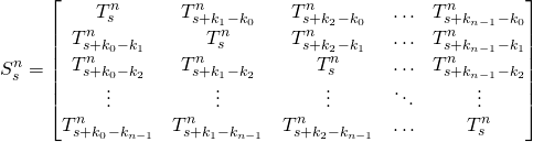 \begin{equation*}S_s^n=\begin{bmatrix}T_s^n &T_{s+k_1-k_0}^n & T_{s+k_2-k_0}^n & \ldots &T_{s+k_{n-1}-k_0}^n \\T_{s+k_0-k_1}^n &T_s^n & T_{s+k_2-k_1}^n & \ldots & T_{s+k_{n-1}-k_1}^n \\T_{s+k_0-k_2}^n &T_{s+k_1-k_2}^n & T_s^n & \ldots & T_{s+k_{n-1}-k_2}^n \\\vdots & \vdots & \vdots & \ddots & \vdots \\T_{s+k_0-k_{n-1}}^n &T_{s+k_1-k_{n-1}}^n &T_{s+k_2-k_{n-1}}^n & \ldots & T_s^n \\\end{bmatrix}\end{equation*}