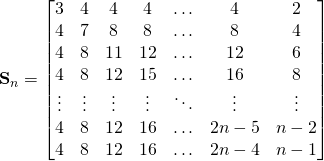 \begin{equation*} \textbf{S}_n= \begin{bmatrix} 3 & 4 & 4 & 4 & \ldots & 4 & 2\\ 4 & 7  & 8 & 8 & \ldots & 8 & 4\\ 4 & 8  & 11 & 12 & \ldots & 12 &6 \\ 4 & 8  & 12 & 15 & \ldots & 16 & 8 \\ \vdots & \vdots & \vdots& \vdots & \ddots & \vdots & \vdots  \\ 4 & 8 & 12 & 16  & \ldots & 2n-5 & n-2  \\ 4 & 8 & 12 & 16  & \ldots & 2n-4 & n-1  \\ \end{bmatrix} \end{equation*}